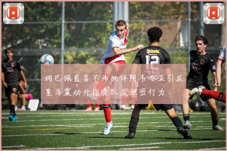 姆巴佩直言不讳批评阿韦洛亚引发皇马震动并指责队友泄密行为