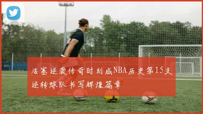 活塞逆袭传奇时刻成NBA历史第15支逆转球队书写辉煌篇章