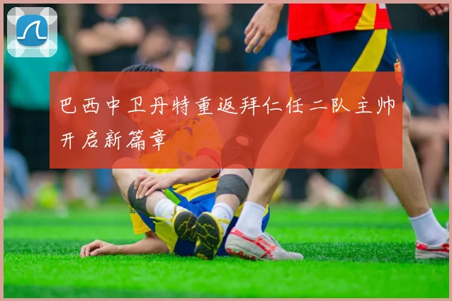 巴西中卫丹特重返拜仁任二队主帅开启新篇章