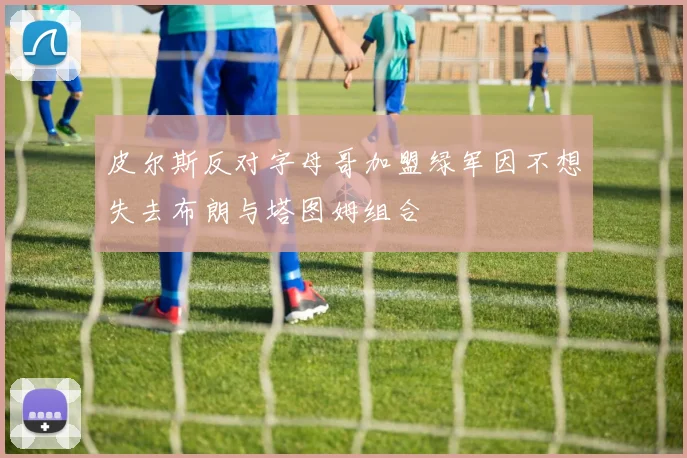 皮尔斯反对字母哥加盟绿军因不想失去布朗与塔图姆组合