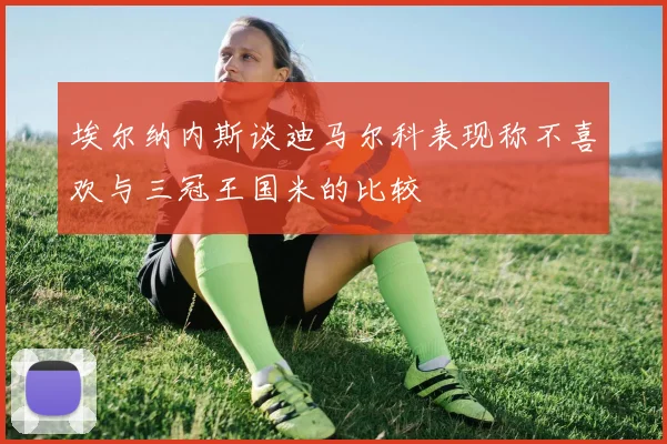 埃尔纳内斯谈迪马尔科表现称不喜欢与三冠王国米的比较
