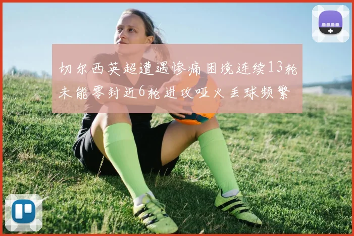 切尔西英超遭遇惨痛困境连续13轮未能零封近6轮进攻哑火丢球频繁