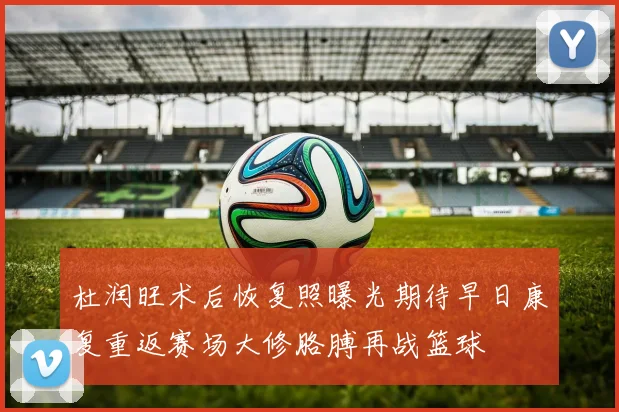 杜润旺术后恢复照曝光期待早日康复重返赛场大修胳膊再战篮球