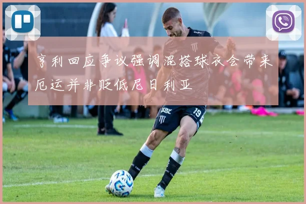 亨利回应争议强调混搭球衣会带来厄运并非贬低尼日利亚