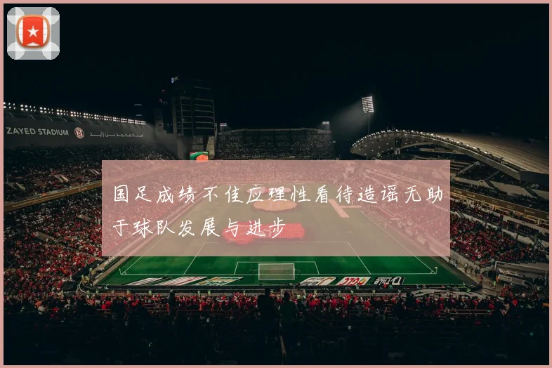 国足成绩不佳应理性看待造谣无助于球队发展与进步