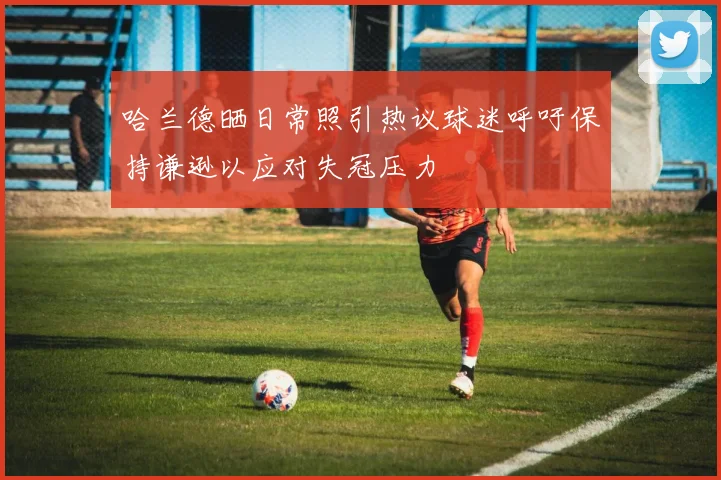 哈兰德晒日常照引热议球迷呼吁保持谦逊以应对失冠压力