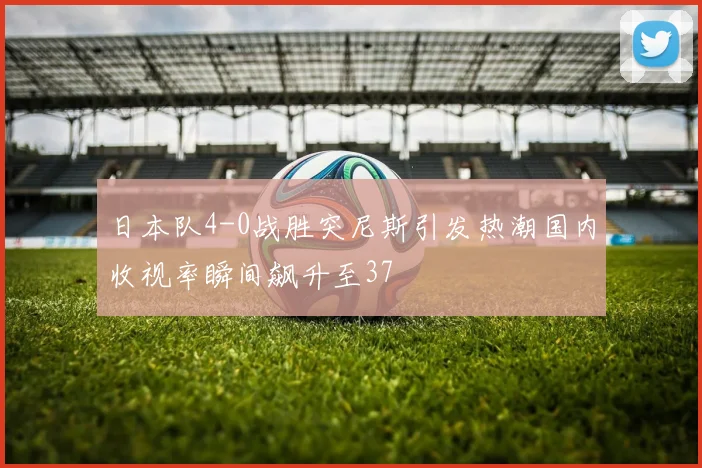 日本队4-0战胜突尼斯引发热潮国内收视率瞬间飙升至37