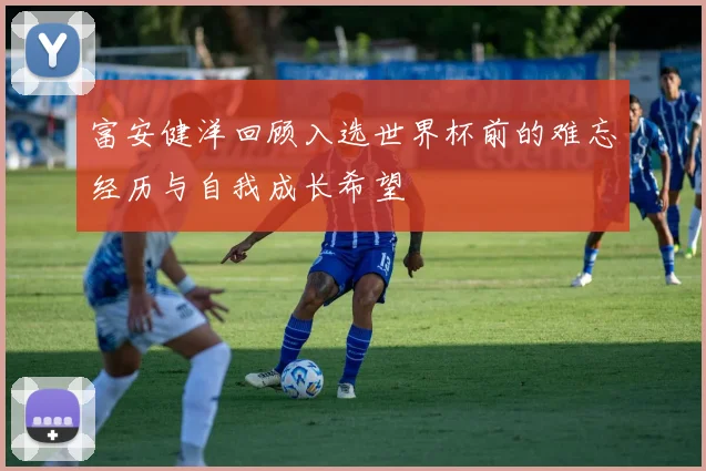 富安健洋回顾入选世界杯前的难忘经历与自我成长希望