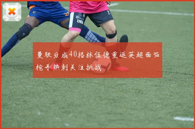 曼联分成40格林伍德重返英超面临枪手热刺关注挑战