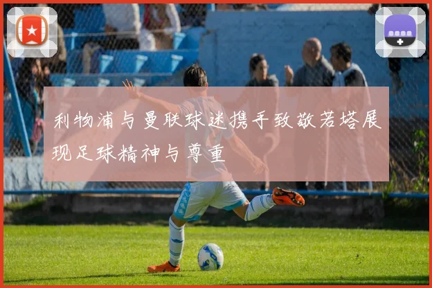 利物浦与曼联球迷携手致敬若塔展现足球精神与尊重