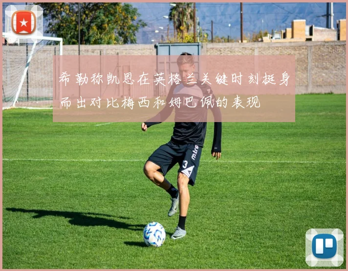 希勒称凯恩在英格兰关键时刻挺身而出对比梅西和姆巴佩的表现