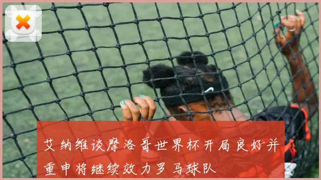 艾纳维谈摩洛哥世界杯开局良好并重申将继续效力罗马球队