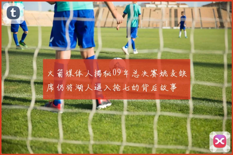 火箭媒体人揭秘09年总决赛姚麦缺席仍将湖人逼入抢七的背后故事